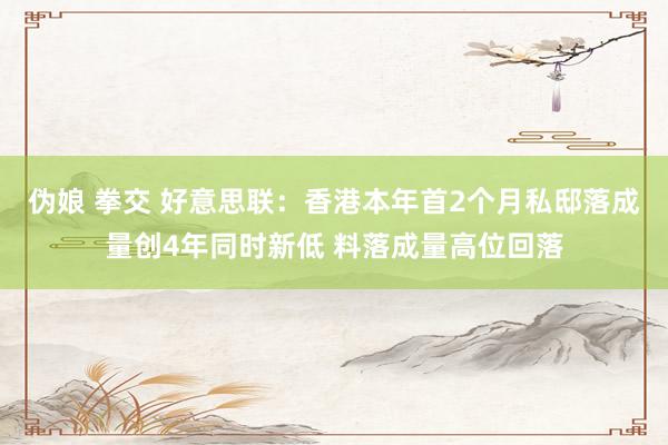 伪娘 拳交 好意思联：香港本年首2个月私邸落成量创4年同时新低 料落成量高位回落