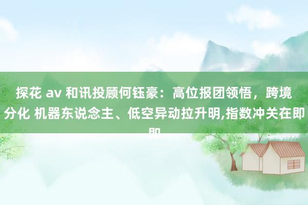 探花 av 和讯投顾何钰豪：高位报团领悟，跨境分化 机器东说念主、低空异动拉升明，指数冲关在即