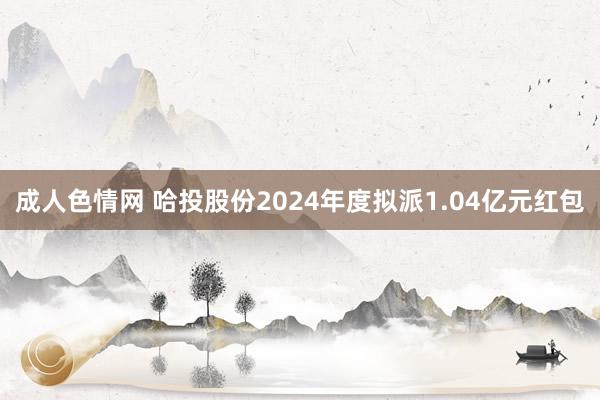 成人色情网 哈投股份2024年度拟派1.04亿元红包