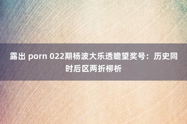 露出 porn 022期杨波大乐透瞻望奖号：历史同时后区两折柳析