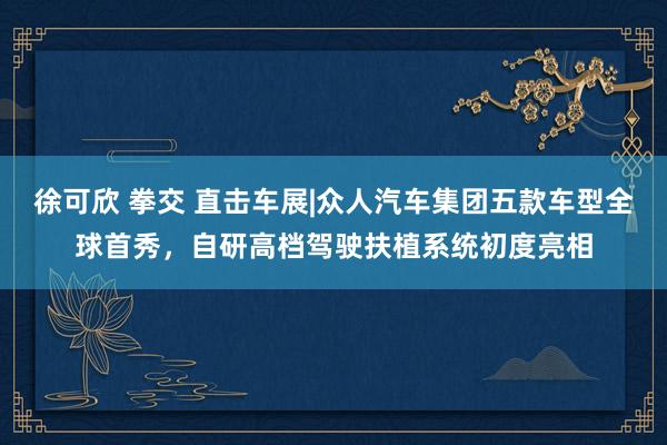 徐可欣 拳交 直击车展|众人汽车集团五款车型全球首秀，自研高档驾驶扶植系统初度亮相