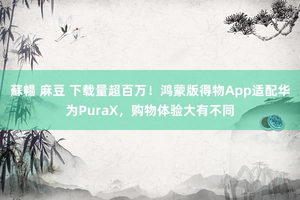 蘇暢 麻豆 下载量超百万！鸿蒙版得物App适配华为PuraX，购物体验大有不同