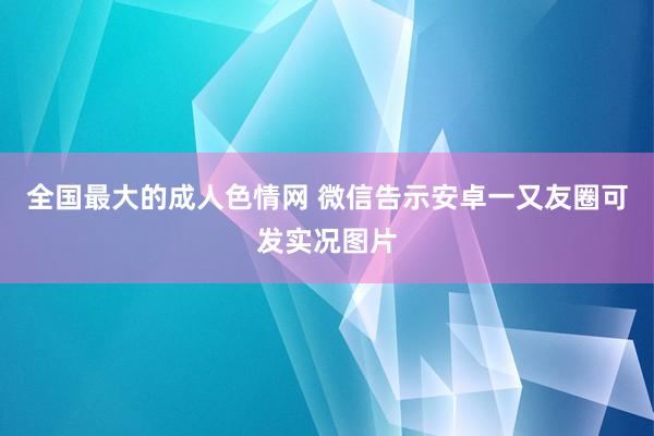 全国最大的成人色情网 微信告示安卓一又友圈可发实况图片
