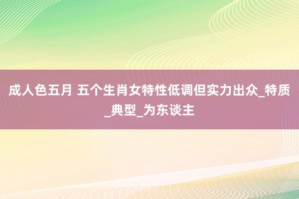 成人色五月 五个生肖女特性低调但实力出众_特质_典型_为东谈主