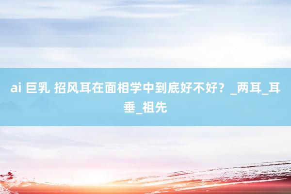 ai 巨乳 招风耳在面相学中到底好不好？_两耳_耳垂_祖先