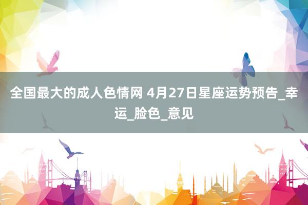 全国最大的成人色情网 4月27日星座运势预告_幸运_脸色_意见