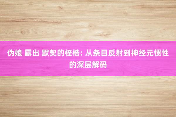 伪娘 露出 默契的桎梏: 从条目反射到神经元惯性的深层解码