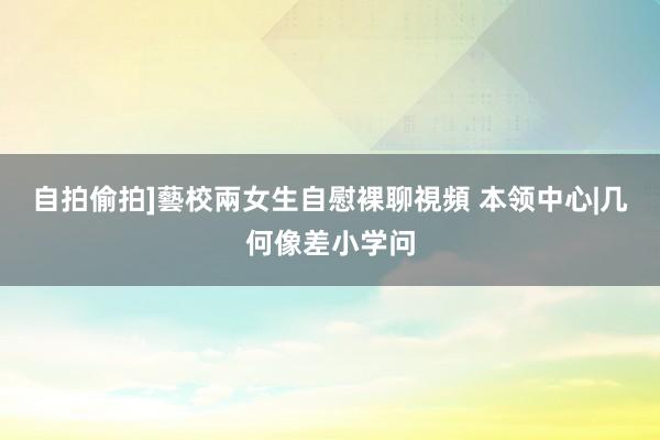 自拍偷拍]藝校兩女生自慰裸聊視頻 本领中心|几何像差小学问