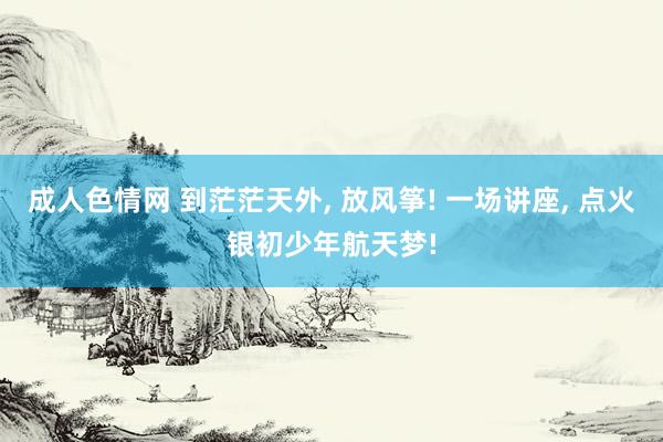 成人色情网 到茫茫天外， 放风筝! 一场讲座， 点火银初少年航天梦!