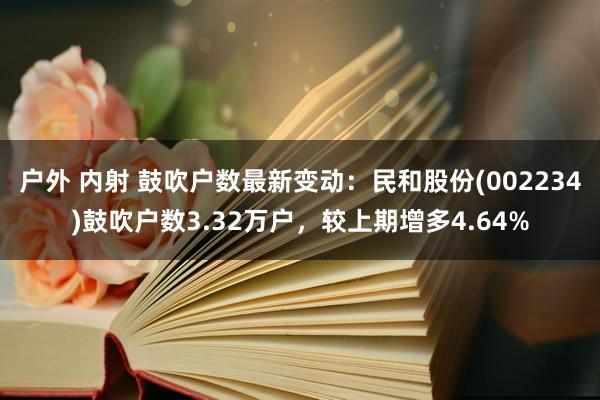 户外 内射 鼓吹户数最新变动：民和股份(002234)鼓吹户数3.32万户，较上期增多4.64%