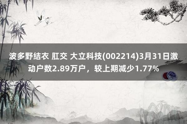 波多野结衣 肛交 大立科技(002214)3月31日激动户数2.89万户，较上期减少1.77%