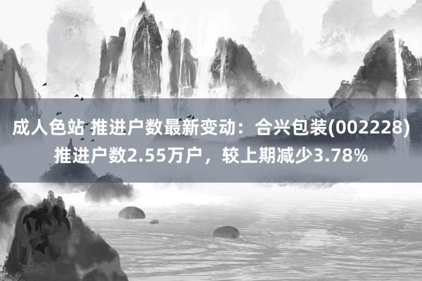 成人色站 推进户数最新变动：合兴包装(002228)推进户数2.55万户，较上期减少3.78%