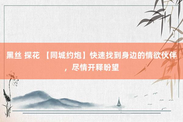 黑丝 探花 【同城约炮】快速找到身边的情欲伙伴，尽情开释盼望