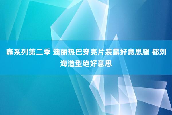 鑫系列第二季 迪丽热巴穿亮片装露好意思腿 都刘海造型绝好意思