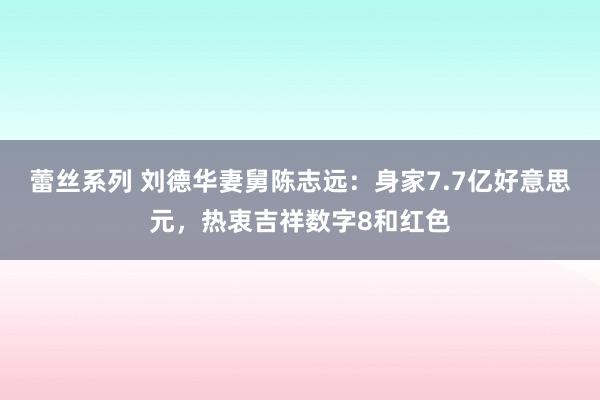 蕾丝系列 刘德华妻舅陈志远：身家7.7亿好意思元，热衷吉祥数字8和红色