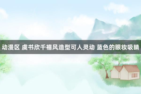 动漫区 虞书欣千禧风造型可人灵动 蓝色的眼妆吸睛