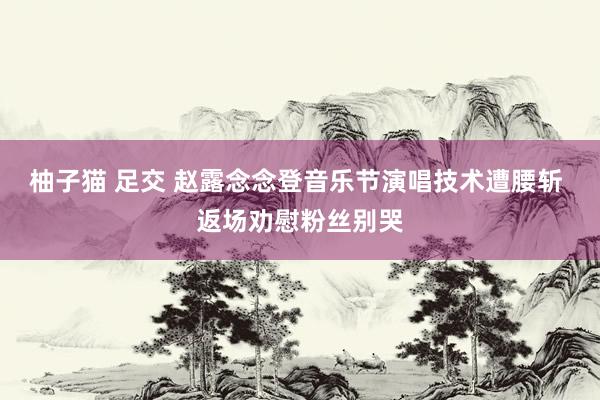 柚子猫 足交 赵露念念登音乐节演唱技术遭腰斩 返场劝慰粉丝别哭