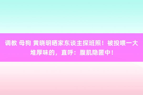 调教 母狗 黄晓明晒家东谈主探班照！被投喂一大堆厚味的，直呼：腹肌隐匿中！